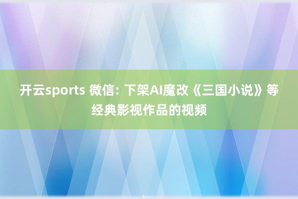 开云sports 微信: 下架AI魔改《三国小说》等经典影视作品的视频