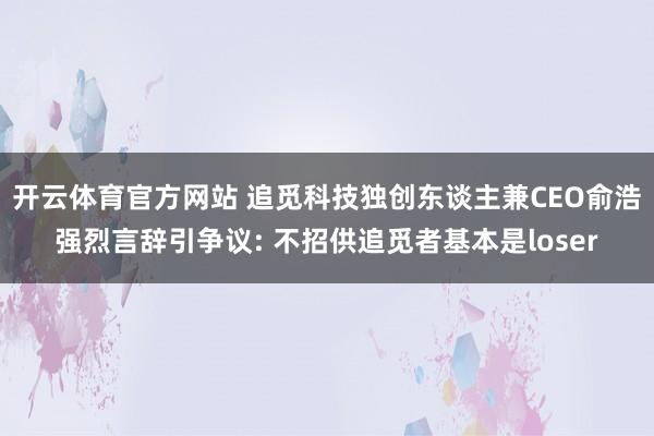 开云体育官方网站 追觅科技独创东谈主兼CEO俞浩强烈言辞引争议: 不招供追觅者基本是loser