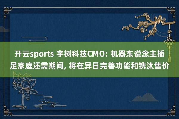 开云sports 宇树科技CMO: 机器东说念主插足家庭还需期间, 将在异日完善功能和镌汰售价