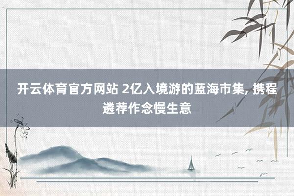 开云体育官方网站 2亿入境游的蓝海市集, 携程遴荐作念慢生意