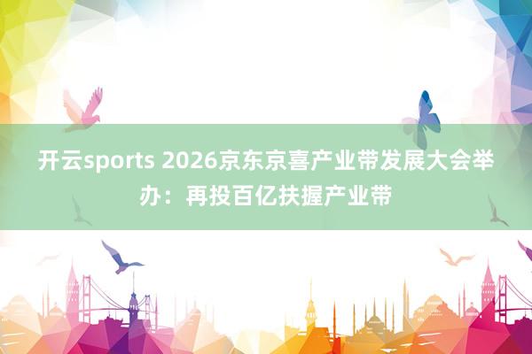 开云sports 2026京东京喜产业带发展大会举办：再投百亿扶握产业带