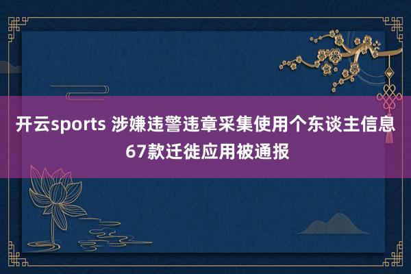 开云sports 涉嫌违警违章采集使用个东谈主信息 67款迁徙应用被通报