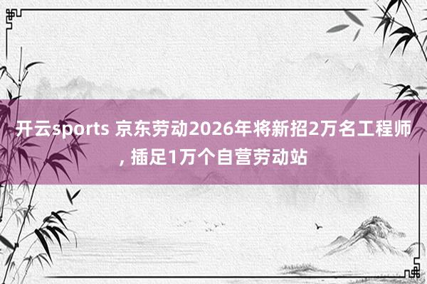 开云sports 京东劳动2026年将新招2万名工程师, 插足1万个自营劳动站