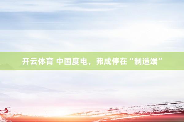 开云体育 中国度电，弗成停在“制造端”
