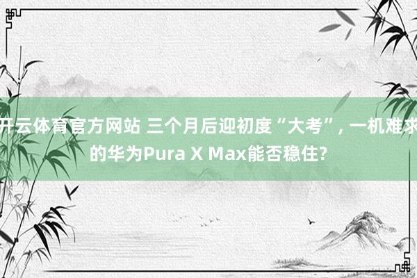 开云体育官方网站 三个月后迎初度“大考”， 一机难求的华为Pura X Max能否稳住?