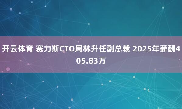 开云体育 赛力斯CTO周林升任副总裁 2025年薪酬405.83万
