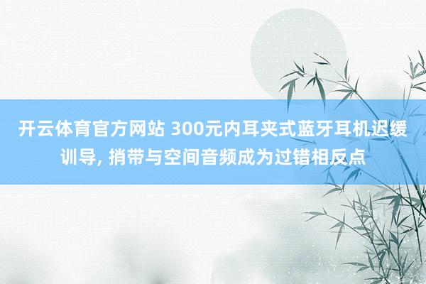 开云体育官方网站 300元内耳夹式蓝牙耳机迟缓训导, 捎带与空间音频成为过错相反点