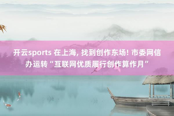 开云sports 在上海, 找到创作东场! 市委网信办运转“互联网优质履行创作算作月”