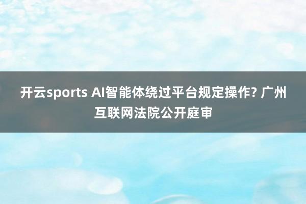 开云sports AI智能体绕过平台规定操作? 广州互联网法院公开庭审