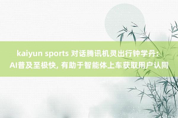 kaiyun sports 对话腾讯机灵出行钟学丹: AI普及至极快, 有助于智能体上车获取用户认同