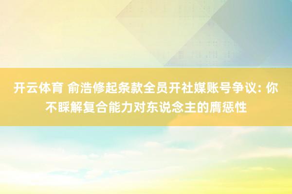 开云体育 俞浩修起条款全员开社媒账号争议: 你不睬解复合能力对东说念主的膺惩性