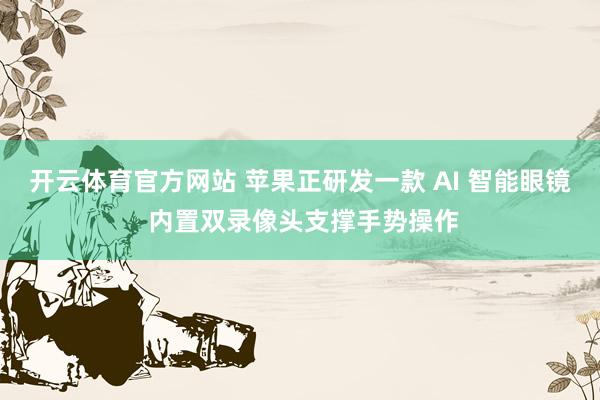 开云体育官方网站 苹果正研发一款 AI 智能眼镜 内置双录像头支撑手势操作