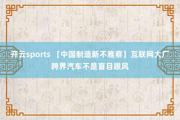 开云sports 【中国制造新不雅察】互联网大厂跨界汽车不是盲目跟风
