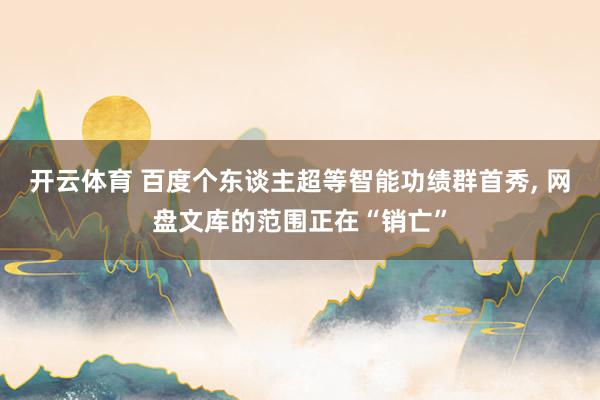 开云体育 百度个东谈主超等智能功绩群首秀, 网盘文库的范围正在“销亡”