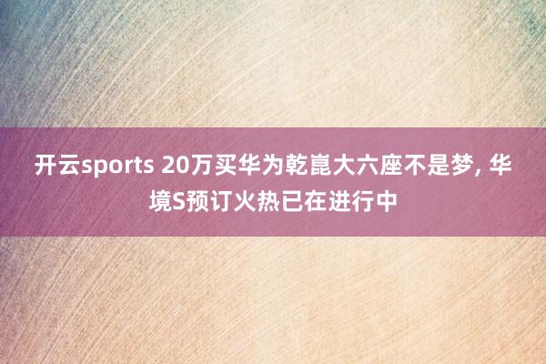 开云sports 20万买华为乾崑大六座不是梦, 华境S预订火热已在进行中