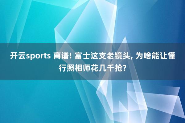 开云sports 离谱! 富士这支老镜头, 为啥能让懂行照相师花几千抢?