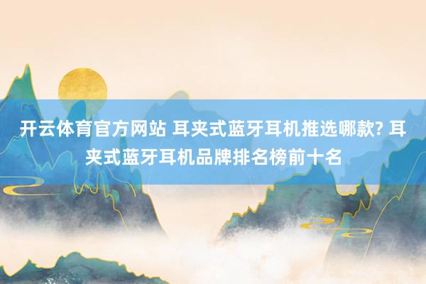 开云体育官方网站 耳夹式蓝牙耳机推选哪款? 耳夹式蓝牙耳机品牌排名榜前十名