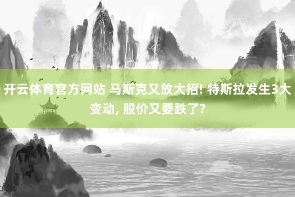 开云体育官方网站 马斯克又放大招! 特斯拉发生3大变动, 股价又要跌了?