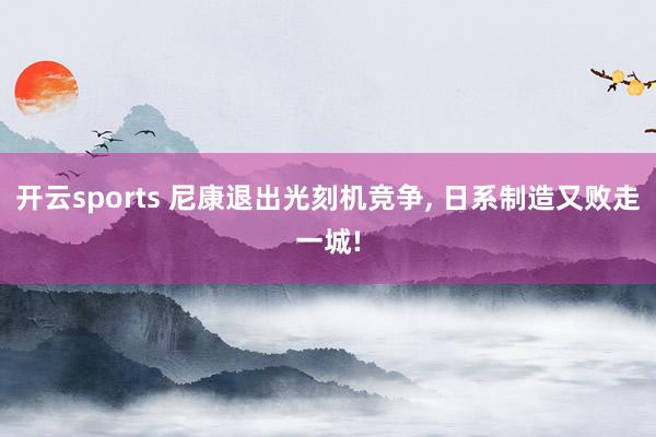 开云sports 尼康退出光刻机竞争, 日系制造又败走一城!