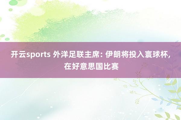 开云sports 外洋足联主席: 伊朗将投入寰球杯， 在好意思国比赛
