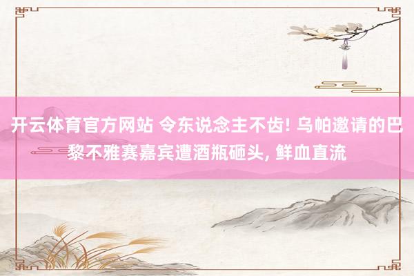 开云体育官方网站 令东说念主不齿! 乌帕邀请的巴黎不雅赛嘉宾遭酒瓶砸头, 鲜血直流