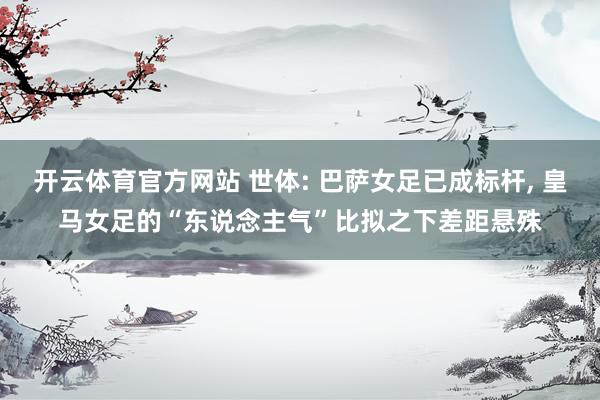 开云体育官方网站 世体: 巴萨女足已成标杆, 皇马女足的“东说念主气”比拟之下差距悬殊