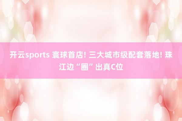 开云sports 寰球首店! 三大城市级配套落地! 珠江边“圈”出真C位