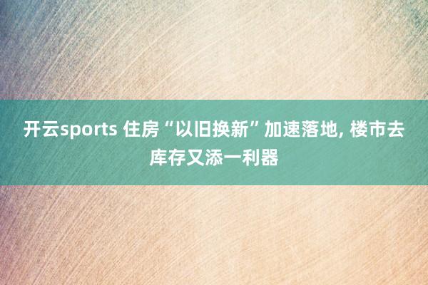 开云sports 住房“以旧换新”加速落地, 楼市去库存又添一利器