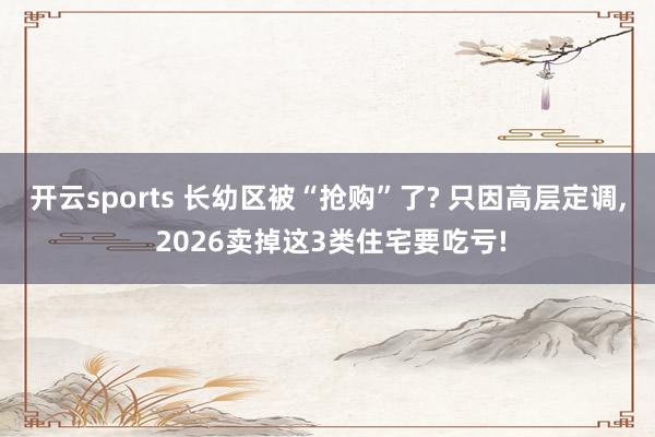 开云sports 长幼区被“抢购”了? 只因高层定调, 2026卖掉这3类住宅要吃亏!