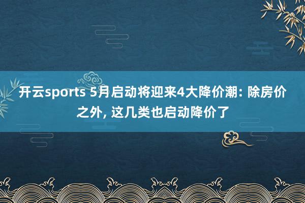 开云sports 5月启动将迎来4大降价潮: 除房价之外, 这几类也启动降价了