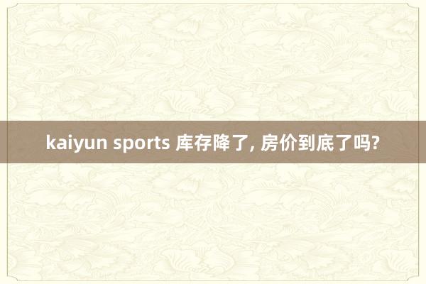 kaiyun sports 库存降了, 房价到底了吗?