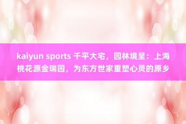 kaiyun sports 千平大宅，园林境呈：上海桃花源金瑞园，为东方世家重塑心灵的原乡