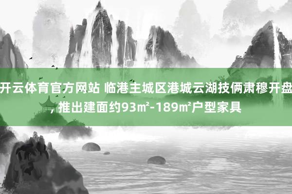 开云体育官方网站 临港主城区港城云湖技俩肃穆开盘, 推出建面约93㎡-189㎡户型家具
