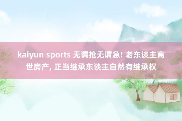 kaiyun sports 无谓抢无谓急! 老东谈主离世房产, 正当继承东谈主自然有继承权