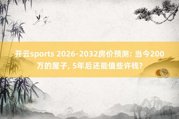 开云sports 2026-2032房价预测: 当今200万的屋子, 5年后还能值些许钱?