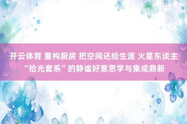 开云体育 重构厨房 把空间还给生涯 火星东谈主“拾光套系”的静谧好意思学与集成鼎新