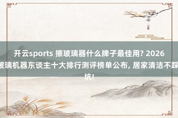 开云sports 擦玻璃器什么牌子最佳用? 2026擦玻璃机器东谈主十大排行测评榜单公布， 居家清洁不踩坑!
