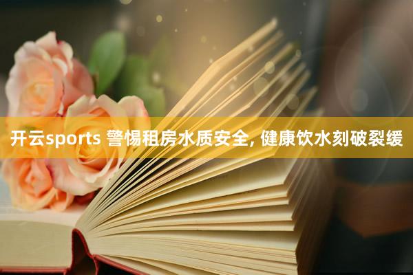 开云sports 警惕租房水质安全, 健康饮水刻破裂缓