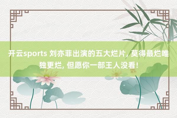 开云sports 刘亦菲出演的五大烂片, 莫得最烂唯独更烂, 但愿你一部王人没看!