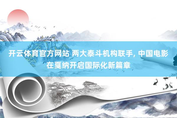 开云体育官方网站 两大泰斗机构联手， 中国电影在戛纳开启国际化新篇章