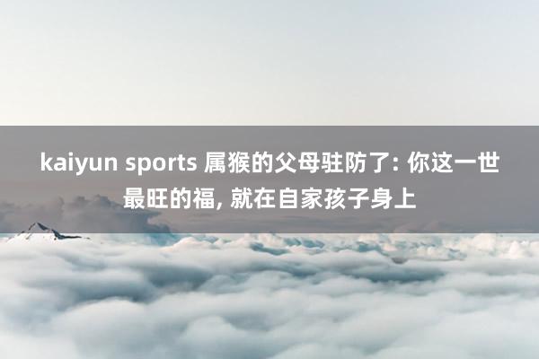 kaiyun sports 属猴的父母驻防了: 你这一世最旺的福, 就在自家孩子身上