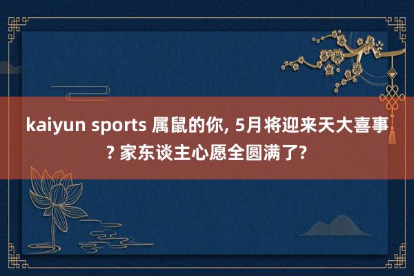 kaiyun sports 属鼠的你， 5月将迎来天大喜事? 家东谈主心愿全圆满了?