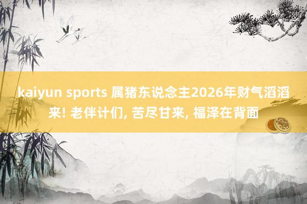 kaiyun sports 属猪东说念主2026年财气滔滔来! 老伴计们, 苦尽甘来, 福泽在背面