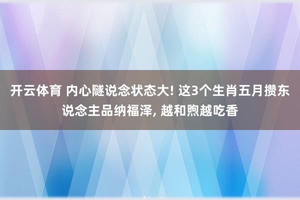 开云体育 内心隧说念状态大! 这3个生肖五月攒东说念主品纳福泽, 越和煦越吃香