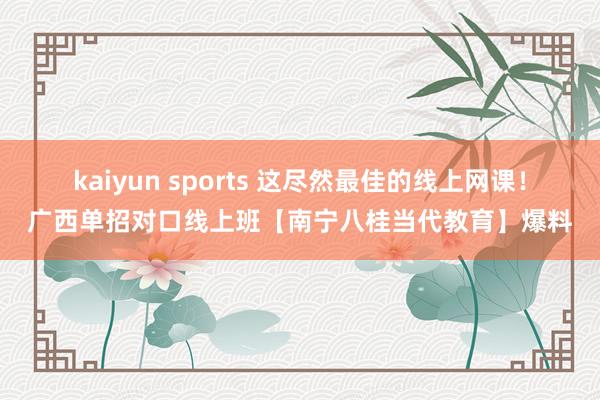 kaiyun sports 这尽然最佳的线上网课！广西单招对口线上班【南宁八桂当代教育】爆料