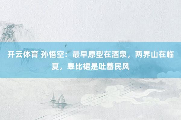 开云体育 孙悟空：最早原型在酒泉，两界山在临夏，皋比裙是吐蕃民风