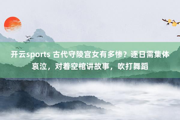 开云sports 古代守陵宫女有多惨？逐日需集体哀泣，对着空棺讲故事，吹打舞蹈