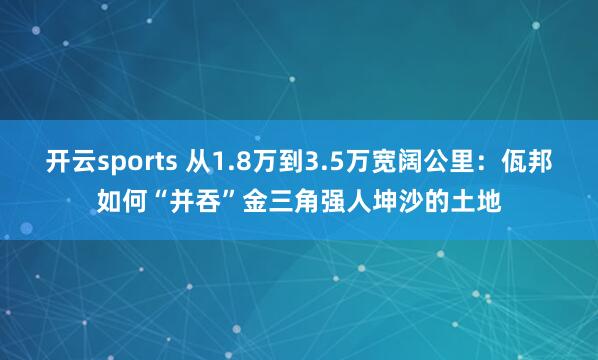 开云sports 从1.8万到3.5万宽阔公里：佤邦如何“并吞”金三角强人坤沙的土地