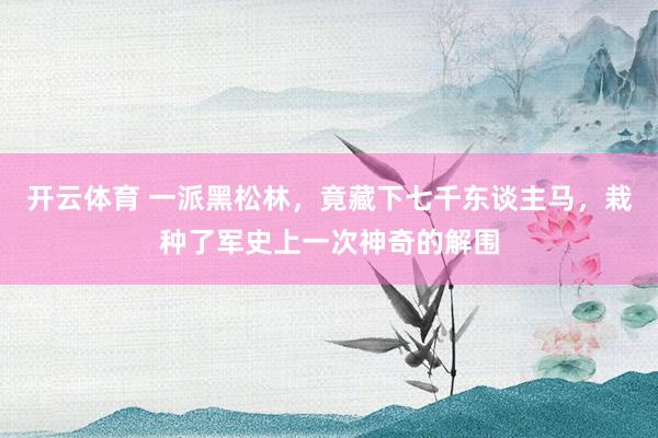 开云体育 一派黑松林，竟藏下七千东谈主马，栽种了军史上一次神奇的解围