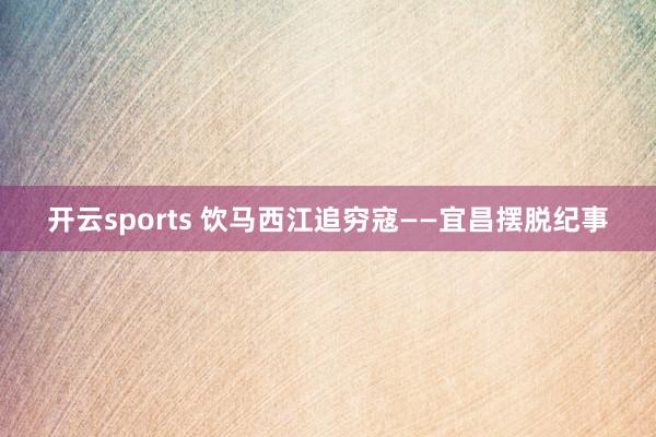开云sports 饮马西江追穷寇——宜昌摆脱纪事